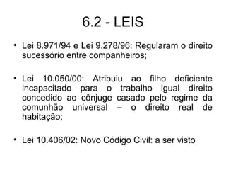 6.2 - LEIS Lei 8.971/94 e Lei 9.278/96: Regularam o direito sucessório entre companheiros; Lei 10.050/00: Atribuiu ao filho deficiente incapacitado para o trabalho igual direito concedido ao cônjuge casado pelo regime da comunhão universal – o direito real de habitação; Lei 10.406/02: Novo Código Civil: a ser visto 