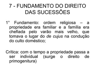 7 - FUNDAMENTO DO DIREITO DAS SUCESSÕES 1° Fundamento: ordem religiosa – a propriedade era familiar e a família era chefiada pelo varão mais velho, que tomava o lugar do  de cujus  na condução do culto doméstico; Crítica: com o tempo a propriedade passa a ser individual (surge o direito de primogenitura) 