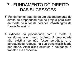 7 - FUNDAMENTO DO DIREITO DAS SUCESSÕES 3° Fundamento: trata-se de um desdobramento do direito de propriedade que se projeta para além da morte do autor da herança. (Washington de Barros Monteiro) A extinção da propriedade com a morte, a transformaria em mero usufruto. A propriedade não existiria se não fosse perpétua, e a perpetuidade repousa na sua transmissibilidade pós morte. Além disso estimula a poupança, o trabalho e a economia. 