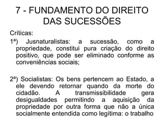 7 - FUNDAMENTO DO DIREITO DAS SUCESSÕES Críticas: 1ª) Jusnaturalistas: a sucessão, como a propriedade, constitui pura criação do direito positivo, que pode ser eliminado conforme as conveniências sociais; 2ª) Socialistas: Os bens pertencem ao Estado, a ele devendo retornar quando da morte do cidadão. A transmissibilidade gera desigualdades permitindo a aquisição da propriedade por outra forma que não a única socialmente entendida como legítima: o trabalho 
