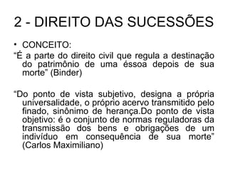 2 - DIREITO DAS SUCESSÕES CONCEITO: “ É a parte do direito civil que regula a destinação do patrimônio de uma éssoa depois de sua morte” (Binder) “ Do ponto de vista subjetivo, designa a própria universalidade, o próprio acervo transmitido pelo finado, sinônimo de herança.Do ponto de vista objetivo: é o conjunto de normas reguladoras da transmissão dos bens e obrigações de um indivíduo em consequência de sua morte” (Carlos Maximiliano) 