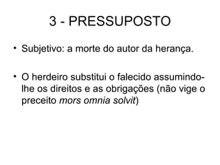 3 - PRESSUPOSTO Subjetivo: a morte do autor da herança. O herdeiro substitui o falecido assumindo-lhe os direitos e as obrigações (não vige o preceito  mors omnia solvit ) 