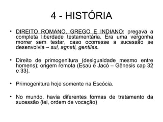4 - HISTÓRIA DIREITO ROMANO, GREGO E INDIANO : pregava a completa liberdade testamentária. Era uma vergonha morrer sem testar, caso ocorresse a sucessão se desenvolvia –  sui, agnati, gentiles . Direito de primogenitura (desigualdade mesmo entre homens); origem remota (Esaú e Jacó – Gênesis cap 32 e 33). Primogenitura hoje somente na Escócia. No mundo, havia diferentes formas de tratamento da sucessão (lei, ordem de vocação) 