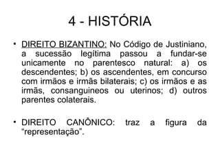 4 - HISTÓRIA DIREITO BIZANTINO:  No Código de Justiniano, a sucessão legítima passou a fundar-se unicamente no parentesco natural: a) os descendentes; b) os ascendentes, em concurso com irmãos e irmãs bilaterais; c) os irmãos e as irmãs, consanguineos ou uterinos; d) outros parentes colaterais. DIREITO CANÔNICO: traz a figura da “representação”. 