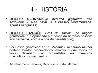 4 - HISTÓRIA DIREITO GERMÂNICO :  heredes gignuntur, non scribuntur  – Não havia a sucessão testamentária, apenas sanguinea; DIREITO FRANCÊS :  Droit de saisine  (de origem germânica, a propriedade e a posse da herança passam aos herdeiros, com a morte do hereditando); Lei Sálica (repetição da lei Vocônia): nenhuma mulher poderia herdar propriedades imóveis e que todas as terras deveriam ser transmitidas aos membros masculinos da sua família  Atualmente – Escócia, Sérvia e mundo islâmico. 