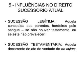 5 - INFLUÊNCIAS NO DIREITO SUCESSÓRIO ATUAL SUCESSÃO LEGÍTIMA: Aquela concedida aos parentes, herdeiros pelo sangue – se não houver testamento, ou se este não prevalecer; SUCESSÃO TESTAMENTÁRIA: Aquela decorrente de ato de vontade do  de cujus; 