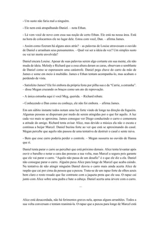 - Um susto não faria mal a ninguém.
- Ele nem está atrapalhando Daniel. – nota Ethan.
- Lá vem você de novo com essa sua noção de certo Ethan. Ele está na nossa área. Está
na hora de colocarmos ele no lugar dele. Estou com você, Dan. – afirma James.
- Assim como fizeram há alguns anos atrás? – as palavras de Louise atravessam o ouvido
de Daniel e arranham seus pensamentos. – Qual vai ser a ideia da vez? Um simples susto
ou vai ter morte envolvida?
Daniel encara Louise. Apesar de suas palavras serem algo cortante em sua mente, ele não
muda de ideia. Melody e Richard que a essa altura deram as caras, observam o semblante
de Daniel como se esperassem uma catástrofe. Daniel pega chave do carro da mão de
James e some em meio à multidão. James e Ethan tentam acompanha-lo, mas acabam o
perdendo de vista.
- Satisfeito James? Ele foi embora da própria festa por pilha sua e da “Carrie, a estranha”.
– disse Megan cruzando os braços como um ato de reprovação.
- A única estranha aqui é você Meg, querida. – Richard rebate.
- Conhecendo o Dan como eu conheço, ele não foi embora. – afirma James.
Em um súbito instante todos notam uma luz forte vindo de longe na direção da fogueira.
Algumas pessoas se dispersam por medo de serem atingidas por o que for aquilo. A luz
cada vez mais se aproxima. James consegue ver Diego conduzindo o carro e comemora
a atitude do amigo. Richard tenta avisar Alice, mas devido a música ela não o escuta e
continua a beijar Marcel. Daniel buzina forte ao ver que está se aproximando do casal.
Megan percebe que aquilo não passou de uma tentativa de destruir o casal e sente raiva.
- Bem que esse carro poderia perder o controle. – Megan sussurra no ouvido de Hanna
que ri.
Daniel tenta parar o carro ao perceber que está próximo demais. Alice tenta levantar após
ouvir o barulho e notar a cara das pessoas a sua volta, mas Marcel a segura pois garante
que ele vai parar o carro. “Aquilo não passa de um desafio” é o que ele diz a ela. Daniel
não consegue parar o carro. Alguém puxa Alice para longe de Marcel que acaba caindo.
Na tentativa de não atingir ninguém Daniel desvia o carro mais ainda acerta Alice de
raspão que cai por cima da pessoa que a puxou. Trata-se de um rapaz forte de olhos azuis
bem claro e rosto rosado que faz contraste com a jaqueta preta que ele usa. O rapaz cai
junto com Alice sobre uma pedra e bate a cabeça. Daniel acerta uma árvore com o carro.
...
Alice está desacordada, não há ferimentos graves nela, apenas alguns arranhões. Todos a
sua volta conversam e tentam reanimá-la. O rapaz que a puxou para longe de Marcel está
 