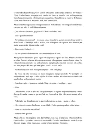 ao seu lado checando seu pulso. Daniel está dentro carro sendo amparado por James e
Ethan. Richard rasga um pedaço da camisa de James e a molha com vodka para que
Daniel pressione contra o ferimento em sua cabeça. Daniel tenta se esquivar de James e
Ethan para verificar se Alice está bem, mas sem sucesso.
Alice desperta aos poucos e consegue se sentar. Richard senta em uma pedra ao lado dela
e segura sua mão. A multidão se dispersa.
- Que susto você nos deu, pequena Ali. Nunca mais faça isso!
- Isso o que exatamente?
- Por onde posso começar? – pressiona a mão no próprio queixo em um ato de tentativa
de reflexão. – Não beije mais o Marcel, não beba perto da fogueira, não desmaie por
muito tempo e não fuja da minha vista!
- Sinto muito Richard. – ri.
- Foi sua primeira festa menina, você arrasou apesar de tudo.
Alice percebe finalmente que o rapaz está segurando o pulso e o olha. O rapaz mantém
os olhos fixos no pulso de Alice como se aquele olhar pudesse mudar alguma coisa. Ele
está em transe completo. Ela tenta chamar a atenção dele, mas sem sucesso. Ela volta a
sua atenção para Richard que sorri, pisca e deixa os dois a sós.
- Vai ficar checando meu pulso pra sempre? – sorri sem graça.
- Eu posso até estar checando seu pulso mas presto atenção em tudo. Por exemplo, seu
amigo não está mais aqui. – solta o pulso de Alice e a olha. Alice fica desconcertada com
aquele olhar azul penetrante e cora.
- Boa observação. – levanta-se e ajuda Alice a levantar. – Matthew. – sorri.
- Alice.
- Um conselho Alice, dá próxima vez que um rapaz te segurar enquanto um carro vem na
direção de vocês, eu espero que você dê um chute nele e fuja. Não posso sempre salvar
você.
- Poderia ter me deixado morrer já que resolveu jogar na cara. – revira os olhos.
- Não estou no meu melhor humor nessa cidade. Então apenas agradeça minha ajuda.
- Novo na cidade das maravilhas?
- Pode-se dizer que sim.
Alice nota que há sangue na testa de Matthew. Ela pega o lenço que está amarrado no
cinto do short e pressiona contra o ferimento dele. Ele coloca a mão sobre a mão dela que
fica sem graça e retira, o deixando segurar o lenço contra o ferimento.
 