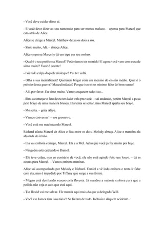 - Você deve cuidar disso aí.
- E você deve dizer ao seu namorado para ser menos maluco. – aponta para Marcel que
está atrás de Alice.
Alice se dirige a Marcel. Matthew deixa os dois a sós.
- Sinto muito, Ali. – abraça Alice.
Alice empurra Marcel e dá um tapa em seu ombro.
- Qual é o seu problema Marcel? Poderíamos ter morrido! E agora você vem com essa de
sinto muito? Você é doente!
- Foi tudo culpa daquele moleque! Vai ter volta.
- Olha a sua mentalidade! Querendo brigar com um menino do ensino médio. Qual é o
prêmio dessa guerra? Masculinidade? Porque isso é no mínimo falto de bom senso!
- Ali, por favor. Eu sinto muito. Vamos esquecer tudo isso...
- Sim, a começar o fato de eu ter dado trela pra você. – sai andando, porém Marcel a puxa
pelo braço de uma maneira brusca. Ela tenta se soltar, mas Marcel aperta seu braço.
- Me solta. – grita Alice.
- Vamos conversar! – soa grosseiro.
- Você está me machucando Marcel.
Richard afasta Marcel de Alice e fica entre os dois. Melody abraça Alice e mantém ela
afastada do irmão.
- Ela vai embora comigo, Marcel. Ela e a Mel. Acho que você já fez muito por hoje.
- Ninguém está culpando o Daniel.
- Ele teve culpa, mas ao contrário de você, ele não está agindo feito um louco. – dá as
costas para Marcel. – Vamos embora meninas.
Alice sai acompanhada por Melody e Richard. Daniel a vê indo embora e tenta ir falar
com ela, mas é impedido por Tiffany que surge a sua frente.
- Megan está destilando veneno pela floresta. Já mandou a maioria embora para que a
polícia não veja o caos que está aqui.
- Tio David vai me salvar. Ele manda aqui mais do que o delegado Will.
- Você e o James tem isso não é? Se livram de tudo. Inclusive daquele acidente...
 