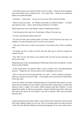 - Você adora causar essas coisas! Eu tinha visto! Eu vi tudo! – esbraveja Louise enquanto
tenta socar Daniel, mas é contida por ele. – Eu te odeio Dan. – reluta ao ser contida por
Daniel, mas acaba desistindo.
- Terminou? – solta Louise. – Era pra ser só um susto. Não era para ter feridos.
- Marcel te jurou de morte. – diz Tiffany sussurrando no ouvido de Daniel. – Te espero
mais tarde na colina. – beija o canto da boca de Daniel e vai embora.
Daniel repara que Louise está abalada. Aquilo o despedaça por dentro.
- Você não precisa ficar aqui Loui. Já pedi para o Ethan te levar pra casa.
- E como você pretende explicar tudo isso?
- Na certa será mais uma aventura minha e do James. Você não precisa estar aqui e ser
cúmplice. Eu sinto muito pelo que fiz. Eu não sou essa pessoa.
- Acho que a frase seria: eu não era essa pessoa. Você mudou muito. Não te reconheço
mais.
- Só porque não fui te visitar na clínica, não quer dizer que eu tenha me tornado um
monstro Louise!
- Não. Não é só isso. São todas as suas atitudes. Mas você não me deve desculpa, você
não me deve nada.
Megan passa por Louise acompanhada por Hanna que esbarra nela de propósito. As duas
ficam ao lado de Daniel.
- Carrie, quero dizer, Loui querida. Ethan, o nosso cavaleiro, está a sua espera pequena
princesa. – Megan diz isso com um sorriso cínico estampado em seu rosto.
- Devo ir antes que me torne algo parecido com vocês. – Louise caminha em direção a
Ethan que a espera em sua moto velha. – O seu perdão está no correio dos Campbell Dan.
É bom que saiba.
Louise foi embora com Ethan. Daniel permaneceu ali esperando pela polícia e seu pai.
James deixou as garotas em casa e depois voltou para onde o amigo estava. A polícia não
demorou muito a chegar. Em resumo, Daniel explicou tudo para William, o jovem
delegado da cidade, ao lado de seu advogado e amigo da família Logan Davis. Disse que
tudo aquilo não passou de um acidente e que não se repetiria. Pelo menos não pelos
próximos dias.
...
Aquela noite parecia não querer acabar. E para muitos talvez tenha sido o início de algo
mais longo. Quando chegou em sua casa, Alice só conseguia pensar em tudo que havia
vivido. De como Richard e Melody entraram de paraquedas em sua vida e neles sentiu o
 
