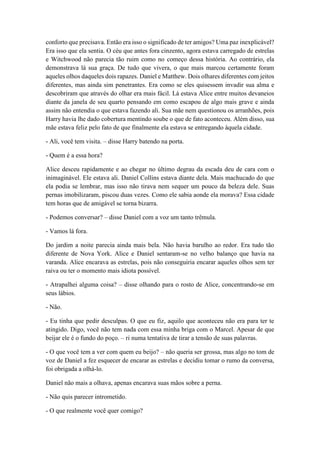 conforto que precisava. Então era isso o significado de ter amigos? Uma paz inexplicável?
Era isso que ela sentia. O céu que antes fora cinzento, agora estava carregado de estrelas
e Witchwood não parecia tão ruim como no começo dessa história. Ao contrário, ela
demonstrava lá sua graça. De tudo que vivera, o que mais marcou certamente foram
aqueles olhos daqueles dois rapazes. Daniel e Matthew. Dois olhares diferentes com jeitos
diferentes, mas ainda sim penetrantes. Era como se eles quisessem invadir sua alma e
descobriram que através do olhar era mais fácil. Lá estava Alice entre muitos devaneios
diante da janela de seu quarto pensando em como escapou de algo mais grave e ainda
assim não entendia o que estava fazendo ali. Sua mãe nem questionou os arranhões, pois
Harry havia lhe dado cobertura mentindo soube o que de fato aconteceu. Além disso, sua
mãe estava feliz pelo fato de que finalmente ela estava se entregando àquela cidade.
- Ali, você tem visita. – disse Harry batendo na porta.
- Quem é a essa hora?
Alice desceu rapidamente e ao chegar no último degrau da escada deu de cara com o
inimaginável. Ele estava ali. Daniel Collins estava diante dela. Mais machucado do que
ela podia se lembrar, mas isso não tirava nem sequer um pouco da beleza dele. Suas
pernas imobilizaram, piscou duas vezes. Como ele sabia aonde ela morava? Essa cidade
tem horas que de amigável se torna bizarra.
- Podemos conversar? – disse Daniel com a voz um tanto trêmula.
- Vamos lá fora.
Do jardim a noite parecia ainda mais bela. Não havia barulho ao redor. Era tudo tão
diferente de Nova York. Alice e Daniel sentaram-se no velho balanço que havia na
varanda. Alice encarava as estrelas, pois não conseguiria encarar aqueles olhos sem ter
raiva ou ter o momento mais idiota possível.
- Atrapalhei alguma coisa? – disse olhando para o rosto de Alice, concentrando-se em
seus lábios.
- Não.
- Eu tinha que pedir desculpas. O que eu fiz, aquilo que aconteceu não era para ter te
atingido. Digo, você não tem nada com essa minha briga com o Marcel. Apesar de que
beijar ele é o fundo do poço. – ri numa tentativa de tirar a tensão de suas palavras.
- O que você tem a ver com quem eu beijo? – não queria ser grossa, mas algo no tom de
voz de Daniel a fez esquecer de encarar as estrelas e decidiu tomar o rumo da conversa,
foi obrigada a olhá-lo.
Daniel não mais a olhava, apenas encarava suas mãos sobre a perna.
- Não quis parecer intrometido.
- O que realmente você quer comigo?
 