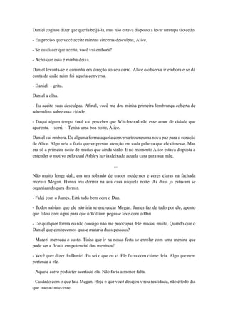 Daniel cogitou dizer que queria beijá-la, mas não estava disposto a levar um tapa tão cedo.
- Eu preciso que você aceite minhas sinceras desculpas, Alice.
- Se eu disser que aceito, você vai embora?
- Acho que essa é minha deixa.
Daniel levanta-se e caminha em direção ao seu carro. Alice o observa ir embora e se dá
conta do quão ruim foi aquela conversa.
- Daniel. – grita.
Daniel a olha.
- Eu aceito suas desculpas. Afinal, você me deu minha primeira lembrança coberta de
adrenalina sobre essa cidade.
- Daqui algum tempo você vai perceber que Witchwood não esse amor de cidade que
aparenta. – sorri. – Tenha uma boa noite, Alice.
Daniel vai embora. De alguma forma aquela conversa trouxe uma nova paz para o coração
de Alice. Algo nele a fazia querer prestar atenção em cada palavra que ele dissesse. Mas
era só a primeira noite de muitas que ainda virão. E no momento Alice estava disposta a
entender o motivo pelo qual Ashley havia deixado aquela casa para sua mãe.
...
Não muito longe dali, em um sobrado de traços modernos e cores claras na fachada
morava Megan. Hanna iria dormir na sua casa naquela noite. As duas já estavam se
organizando para dormir.
- Falei com o James. Está tudo bem com o Dan.
- Todos sabiam que ele não iria se encrencar Megan. James faz de tudo por ele, aposto
que falou com o pai para que o William pegasse leve com o Dan.
- De qualquer forma eu não consigo não me preocupar. Ele mudou muito. Quando que o
Daniel que conhecemos quase mataria duas pessoas?
- Marcel mereceu o susto. Tinha que ir na nossa festa se enrolar com uma menina que
pode ser a ficada em potencial dos meninos?
- Você quer dizer do Daniel. Eu sei o que eu vi. Ele ficou com ciúme dela. Algo que nem
pertence a ele.
- Aquele carro podia ter acertado ela. Não faria a menor falta.
- Cuidado com o que fala Megan. Hoje o que você desejou virou realidade, não é todo dia
que isso acontecesse.
 