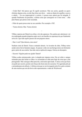 - Credo Han! Até parece que fiz aquilo acontecer. Não sou assim, quando eu quero
eliminar alguma coisa, eu não faço disso um show. – senta-se diante do espelho e escova
o cabelo. – Eu sou imperceptível e certeira. A pessoa nem saberá que foi atingida. E
quando finalmente ela perceber, a última coisa que conseguirá ver é meu rosto. – olha
para Hanna que parece estar assustada.
- Pobre de quem possa estar no seu caminho. Por exemplo a Tiff.
– Vamos dormir, Han. Vamos dormir.
...
Tiffany esperou por Daniel na colina e ele não apareceu. Ela acabou por adormecer e já
era madrugada quando despertou após ouvir um barulho na esperança de que finalmente
seria ele e que tudo aquilo passava de um pequeno atraso.
- Dan é você? Que demora, meu amor!
Nenhum sinal de Daniel. Estava ventando demais. Ao levantar do chão, Tiffany notou
aonde estava havia bastante sangue. Ao passar a mão em sua barriga notou um ferimento
grave perto de sua costela. Sua mão estava repleta de sangue. Entrou em desespero.
- Socorro! Alguém pode me ajudar! Daniel!
Tiffany acaba estremecendo, pois é atingida por alguma coisa. Ela cai sobre o sangue
relutando para não fechar os olhos e se arrastando no chão para fugir da coisa que a está
perseguindo. Não consegue olhar para trás, está muito apavorada. A única coisa que fazia
era pedir por socorro, porém sem forças não fazia mais do sussurrar. Foi agarrada pelo pé
e arrastada para um arbusto. A última coisa que se ouvira naquela noite foi o grito cortante
de uma menina que um dia havia sido supostamente a vadia de Witchwood.
 