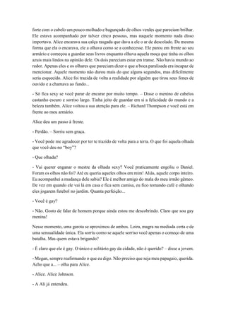 forte com o cabelo um pouco molhado e bagunçado de olhos verdes que pareciam brilhar.
Ele estava acompanhado por talvez cinco pessoas, mas naquele momento nada disso
importava. Alice encarava sua calça rasgada que dava a ele o ar de descolado. Da mesma
forma que ela o encarava, ele a olhava como se a conhecesse. Ele parou em frente ao seu
armário e começou a guardar seus livros enquanto olhava aquela moça que tinha os olhos
azuis mais lindos na opinião dele. Os dois pareciam estar em transe. Não havia mundo ao
redor. Apenas eles e os olhares que pareciam dizer o que a boca paralisada era incapaz de
mencionar. Aquele momento não durou mais do que alguns segundos, mas dificilmente
seria esquecido. Alice foi trazida de volta a realidade por alguém que tirou seus fones de
ouvido e a chamava ao fundo...
- Só fica sexy se você parar de encarar por muito tempo. – Disse o menino de cabelos
castanho escuro e sorriso largo. Tinha jeito de guardar em si a felicidade do mundo e a
beleza também. Alice voltou a sua atenção para ele. – Richard Thompson e você está em
frente ao meu armário.
Alice deu um passo à frente.
- Perdão. – Sorriu sem graça.
- Você pode me agradecer por ter te trazido de volta para a terra. O que foi aquela olhada
que você deu no “boy”?
- Que olhada?
- Vai querer enganar o mestre da olhada sexy? Você praticamente engoliu o Daniel.
Foram os olhos não foi? Até eu queria aqueles olhos em mim! Aliás, aquele corpo inteiro.
Eu acompanhei a mudança dele sabia? Ele é melhor amigo do mala do meu irmão gêmeo.
De vez em quando ele vai lá em casa e fica sem camisa, eu fico tomando café e olhando
eles jogarem futebol no jardim. Quanta perfeição...
- Você é gay?
- Não. Gosto de falar de homem porque ainda estou me descobrindo. Claro que sou gay
menina!
Nesse momento, uma garota se aproximou de ambos. Loira, magra na mediada certa e de
uma sensualidade única. Ela sorriu como se aquele sorriso você apenas o começo de uma
batalha. Mas quem estava brigando?
- É claro que ele é gay. O único e solitário gay da cidade, não é querido? – disse a jovem.
- Megan, sempre reafirmando o que eu digo. Não preciso que seja meu papagaio, querida.
Acho que a... – olha para Alice.
- Alice. Alice Johnson.
- A Ali já entendeu.
 