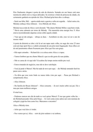 Eles finalmente chegam à porta da sala da diretoria. Sentada em um banco está uma
menina de cabelo ruivo e traços delicados. Se existisse o título de princesa da cidade, ela
certamente ganharia na opinião de Alice. Richard grita bem alto e a abraça.
- Senti sua falta, Mel. – aperta ainda mais a garota e solta em seguida. – Achei outra cria.
Melody conheça Alice Johnson. – leva Melody até Alice.
Melody toca a mão de Alice e sorri dizendo: “Me chamo Melody Miller e seja bem-vinda.
” Havia uma calmaria em torno de Melody. Ela transmitia uma energia boa. E Alice
estava reconsiderando algumas coisas sobre aquela cidade.
- Vejo que já são amigas. – abraça as duas. – Acreditem ou não, esse vai ser o ano de
nossas vidas!
A porta da diretoria se abre e de lá sai um rapaz mais velho, no auge dos seus 23 anos
com um traje sport fino e o cabelo arrumado de um jeito meio bagunçado. Seus olhos cor
de mel penetrantes olham fixamente para Alice que fica sem graça.
- Olá super estranho. – Richard diz e se coloca entre Alice e o rapaz.
- Vamos lembrar que me chamo Marcel e que eu não gosto de suas piadas.
- Não se cansa de vir aqui não? Já acabou faz tempo ensino médio pra você.
- Estava tratando de negócios, mas não te devo satisfação.
- Você já pode ir Marcel. Não há nada de novo por aqui. – diz Melody tentando fazê-los
parar com o atrito.
- Eu diria que esse rosto lindo eu nunca tinha visto por aqui. – Passa por Richard e
cumprimenta Alice.
- Alice Johnson.
- Da família do Bryan Johnson? – Alice consente. – Já ouvi muito sobre seu pai. Ele e
meu pai eram melhores amigos.
O sinal toca.
- Podemos marcar um chá da tarde se você quiser Marcel. É isso que gente velha faz. –
diz Richard puxando Alice pelo braço. – Aí você conta como adora sair com meninas de
colegial e jogá-las fora como lixo. Marcamos o encontro?
Alice e Melody riem.
- Acho que você deve ir irmão.
- Nos vemos por aí, Alice. – sorri de jeito sedutor e vai embora.
 