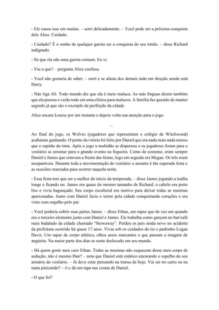 - Ele causa isso em muitas. – sorri delicadamente. – Você pode ser a próxima conquista
dele Alice. Cuidado.
- Cuidado? É o sonho de qualquer garota ser a conquista do seu irmão. – disse Richard
indignado.
- Só que ela não uma garota comum. Eu vi.
- Viu o que? – pergunta Alice confusa.
- Você não gostaria de saber. – sorri e se afasta dos demais indo em direção aonde está
Harry.
- Não liga Ali. Todo mundo diz que ela é meio maluca. As más línguas dizem também
que ela passou o verão todo em uma clínica para malucos. A família faz questão de manter
segredo já que são o exemplo de perfeição da cidade.
Alice encara Louise por um instante e depois volta sua atenção para o jogo.
...
Ao final do jogo, os Wolves (jogadores que representam o colégio de Witchwood)
acabaram ganhando. O ponto da vitória foi feito por Daniel que era nada mais nada menos
que o capitão do time. Após o jogo a multidão se dispersou e os jogadores foram para o
vestiário se arrumar para o grande evento na fogueira. Como de costume, eram sempre
Daniel e James que estavam a frente das festas, logo em seguida era Megan. Os três eram
inseparáveis. Durante toda a movimentação do vestiário o assunto é tão esperada festa e
as ocasiões marcadas para ocorrer naquela noite.
- Essa festa tem que ser a melhor do início da temporada. – disse James jogando a toalha
longe e ficando nu. James era quase do mesmo tamanho de Richard, o cabelo era preto
liso e vivia bagunçado. Seu corpo escultural era motivo para deixar todas as meninas
apaixonadas. Junto com Daniel fazia o terror pela cidade conquistando corações e era
visto com orgulho pelo pai.
- Você poderia cobrir suas partes James. – disse Ethan, um rapaz que de vez em quando
era o terceiro elemento junto com Daniel e James. Ele trabalha como garçom no bar/café
mais badalado da cidade chamado “Stowaway”. Perdeu os pais ainda novo no acidente
da prefeitura ocorrido há quase 17 anos. Vivia sob os cuidados do tio e padrinho Logan
Davis. Um rapaz de corpo atlético, olhos azuis marcantes e que passam a imagem de
angústia. Na maior parte dos dias se sente deslocado em seu mundo.
- Há quem goste meu caro Ethan. Todas as meninas não esquecem desse meu corpo de
sedução, não é mesmo Dan? – nota que Daniel está estático encarando o espelho do seu
armário do vestiário. – Já deve estar pensando na transa de hoje. Vai ser no carro ou na
mata pinicando? – ri e dá um tapa nas costas de Daniel.
- O que foi?
 