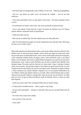 - Estávamos aqui nos perguntando o que a Tiffany viu em você. – Ethan cai na gargalhada.
- Ela viu o que faltou em todos vocês: um homem de verdade. – sorri de um jeito
malicioso.
- Você estava pensando se deve ou não repetir a dose hoje? – diz James enquanto coloca
a cueca.
- Eu certamente irei repetir a dose hoje, mas estava pensando na garota de hoje.
- Esse é meu garoto! Conta tudo pro J aqui! Já marcou de finalizar com ela? Porque
aqueles olhares certamente foram as preliminares.
- Ainda nem falei com ela.
- Sem essa de ser pateta Dan. Nós dois sabemos que isso não acaba bem.
- Que tal vocês pararem de pegar no meu pé e agilizarem nossa ida para festa. Deixa que
do meu sexo eu cuido, James!
...
Mais tarde naquela noite praticamente todos os jovens da cidade estavam na floresta. Eles
bebiam como se não houvessem amanhã. Arrisco dizer que alguns já mostravam sinais
de que iriam para o hospital depois dali. Vários carros estacionados próximos da fogueira,
casais mantendo relações dentro de alguns carros, outros preferiam expor a céu aberto
beijos e uso de drogas. Alice estava sentada diante da fogueira, seu copo de cerveja estava
praticamente vazio. Tentou avistar Richard, mas ele havia sumido junto Melody fazia
bastante tempo. Ela então resolveu ficar por ali, observando o fogo e sentindo a música
entrar em sua mente. Até que para caipiras, eles tinham um gosto musical bom. As mais
tocadas da noite eram músicas de sucesso com algum remix. Passaram-se alguns minutos
e Alice continuava ali, estática olhando a fogueira e de vez em quando lembrando-se da
sua infância. Sentiu que alguém sentara ao seu lado, olhou sorrateiramente para as mãos
da pessoa em questão. Segurava consigo dois copos de cerveja, era um homem. Ao olhar
para seu rosto viu que se tratava de Marcel, irmão de Melody. Sorriu e voltou seu olhar
para fogueira.
- Aceita esse outro copo? Não conseguirei beber dois ao mesmo tempo.
- O meu já havia acabado mesmo. – disse e jogou o copo longe.
- No que estava pensando? – entregou o copo para Alice que em um gole bebeu mais da
metade.
- No motivo de eu estar nessa cidade.
- Veio de Nova York, não foi?
- Como sabe?
 