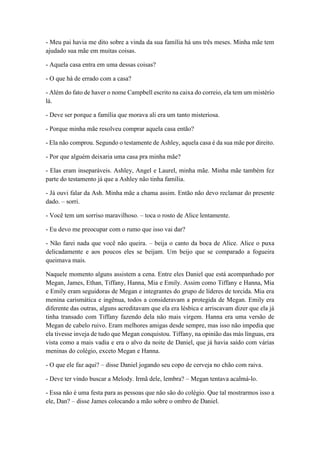 - Meu pai havia me dito sobre a vinda da sua família há uns três meses. Minha mãe tem
ajudado sua mãe em muitas coisas.
- Aquela casa entra em uma dessas coisas?
- O que há de errado com a casa?
- Além do fato de haver o nome Campbell escrito na caixa do correio, ela tem um mistério
lá.
- Deve ser porque a família que morava ali era um tanto misteriosa.
- Porque minha mãe resolveu comprar aquela casa então?
- Ela não comprou. Segundo o testamente de Ashley, aquela casa é da sua mãe por direito.
- Por que alguém deixaria uma casa pra minha mãe?
- Elas eram inseparáveis. Ashley, Angel e Laurel, minha mãe. Minha mãe também fez
parte do testamento já que a Ashley não tinha família.
- Já ouvi falar da Ash. Minha mãe a chama assim. Então não devo reclamar do presente
dado. – sorri.
- Você tem um sorriso maravilhoso. – toca o rosto de Alice lentamente.
- Eu devo me preocupar com o rumo que isso vai dar?
- Não farei nada que você não queira. – beija o canto da boca de Alice. Alice o puxa
delicadamente e aos poucos eles se beijam. Um beijo que se comparado a fogueira
queimava mais.
Naquele momento alguns assistem a cena. Entre eles Daniel que está acompanhado por
Megan, James, Ethan, Tiffany, Hanna, Mia e Emily. Assim como Tiffany e Hanna, Mia
e Emily eram seguidoras de Megan e integrantes do grupo de líderes de torcida. Mia era
menina carismática e ingênua, todos a consideravam a protegida de Megan. Emily era
diferente das outras, alguns acreditavam que ela era lésbica e arriscavam dizer que ela já
tinha transado com Tiffany fazendo dela não mais virgem. Hanna era uma versão de
Megan de cabelo ruivo. Eram melhores amigas desde sempre, mas isso não impedia que
ela tivesse inveja de tudo que Megan conquistou. Tiffany, na opinião das más línguas, era
vista como a mais vadia e era o alvo da noite de Daniel, que já havia saído com várias
meninas do colégio, exceto Megan e Hanna.
- O que ele faz aqui? – disse Daniel jogando seu copo de cerveja no chão com raiva.
- Deve ter vindo buscar a Melody. Irmã dele, lembra? – Megan tentava acalmá-lo.
- Essa não é uma festa para as pessoas que não são do colégio. Que tal mostrarmos isso a
ele, Dan? – disse James colocando a mão sobre o ombro de Daniel.
 