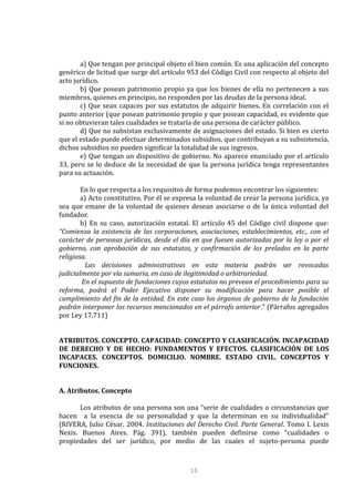 10
a) Que tengan por principal objeto el bien común. Es una aplicación del concepto
genérico de licitud que surge del artículo 953 del Código Civil con respecto al objeto del
acto jurídico.
b) Que posean patrimonio propio ya que los bienes de ella no pertenecen a sus
miembros, quienes en principio, no responden por las deudas de la persona ideal.
c) Que sean capaces por sus estatutos de adquirir bienes. En correlación con el
punto anterior (que posean patrimonio propio y que posean capacidad, es evidente que
si no obtuvieran tales cualidades se trataría de una persona de carácter público.
d) Que no subsistan exclusivamente de asignaciones del estado. Si bien es cierto
que el estado puede efectuar determinados subsidios, que contribuyan a su subsistencia,
dichos subsidios no pueden significar la totalidad de sus ingresos.
e) Que tengan un dispositivo de gobierno. No aparece enunciado por el artículo
33, pero se lo deduce de la necesidad de que la persona jurídica tenga representantes
para su actuación.
En lo que respecta a los requisitos de forma podemos encontrar los siguientes:
a) Acto constitutivo. Por él se expresa la voluntad de crear la persona jurídica, ya
sea que emane de la voluntad de quienes desean asociarse o de la única voluntad del
fundador.
b) En su caso, autorización estatal. El artículo 45 del Código civil dispone que:
“Comienza la existencia de las corporaciones, asociaciones, establecimientos, etc., con el
carácter de personas jurídicas, desde el día en que fuesen autorizadas por la ley o por el
gobierno, con aprobación de sus estatutos, y confirmación de los prelados en la parte
religiosa.
Las decisiones administrativas en esta materia podrán ser revocadas
judicialmente por vía sumaria, en caso de ilegitimidad o arbitrariedad.
En el supuesto de fundaciones cuyos estatutos no prevean el procedimiento para su
reforma, podrá el Poder Ejecutivo disponer su modificación para hacer posible el
cumplimiento del fin de la entidad. En este caso los órganos de gobierno de la fundación
podrán interponer los recursos mencionados en el párrafo anterior.” (Párrafos agregados
por Ley 17.711)
ATRIBUTOS. CONCEPTO. CAPACIDAD: CONCEPTO Y CLASIFICACIÓN. INCAPACIDAD
DE DERECHO Y DE HECHO: FUNDAMENTOS Y EFECTOS. CLASIFICACIÓN DE LOS
INCAPACES. CONCEPTOS. DOMICILIO. NOMBRE. ESTADO CIVIL. CONCEPTOS Y
FUNCIONES.
A. Atributos. Concepto
Los atributos de una persona son una “serie de cualidades o circunstancias que
hacen a la esencia de su personalidad y que la determinan en su individualidad”
(RIVERA, Julio César. 2004. Instituciones del Derecho Civil. Parte General. Tomo I. Lexis
Nexis. Buenos Aires. Pág. 391), también pueden definirse como “cualidades o
propiedades del ser jurídico, por medio de las cuales el sujeto-persona puede
 