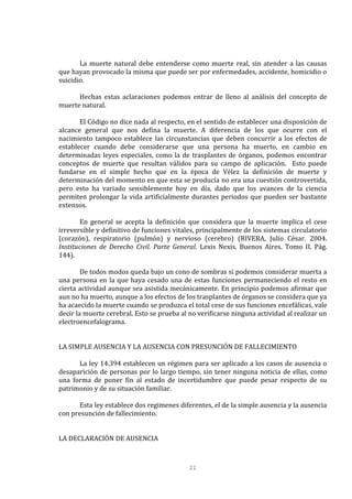 22
La muerte natural debe entenderse como muerte real, sin atender a las causas
que hayan provocado la misma que puede ser por enfermedades, accidente, homicidio o
suicidio.
Hechas estas aclaraciones podemos entrar de lleno al análisis del concepto de
muerte natural.
El Código no dice nada al respecto, en el sentido de establecer una disposición de
alcance general que nos defina la muerte. A diferencia de los que ocurre con el
nacimiento tampoco establece las circunstancias que deben concurrir a los efectos de
establecer cuando debe considerarse que una persona ha muerto, en cambio en
determinadas leyes especiales, como la de trasplantes de órganos, podemos encontrar
conceptos de muerte que resultan válidos para su campo de aplicación. Esto puede
fundarse en el simple hecho que en la época de Vélez la definición de muerte y
determinación del momento en que esta se producía no era una cuestión controvertida,
pero esto ha variado sensiblemente hoy en día, dado que los avances de la ciencia
permiten prolongar la vida artificialmente durantes periodos que pueden ser bastante
extensos.
En general se acepta la definición que considera que la muerte implica el cese
irreversible y definitivo de funciones vitales, principalmente de los sistemas circulatorio
(corazón), respiratorio (pulmón) y nervioso (cerebro) (RIVERA, Julio César. 2004.
Instituciones de Derecho Civil. Parte General. Lexis Nexis. Buenos Aires. Tomo II. Pág.
144).
De todos modos queda bajo un cono de sombras si podemos considerar muerta a
una persona en la que haya cesado una de estas funciones permaneciendo el resto en
cierta actividad aunque sea asistida mecánicamente. En principio podemos afirmar que
aun no ha muerto, aunque a los efectos de los trasplantes de órganos se considera que ya
ha acaecido la muerte cuando se produzca el total cese de sus funciones encefálicas, vale
decir la muerte cerebral. Esto se prueba al no verificarse ninguna actividad al realizar un
electroencefalograma.
LA SIMPLE AUSENCIA Y LA AUSENCIA CON PRESUNCIÓN DE FALLECIMIENTO
La ley 14.394 establecen un régimen para ser aplicado a los casos de ausencia o
desaparición de personas por lo largo tiempo, sin tener ninguna noticia de ellas, como
una forma de poner fin al estado de incertidumbre que puede pesar respecto de su
patrimonio y de su situación familiar.
Esta ley establece dos regimenes diferentes, el de la simple ausencia y la ausencia
con presunción de fallecimiento.
LA DECLARACIÓN DE AUSENCIA
 