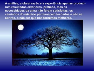 A análise, a observação e a experiência apenas produzi-ram resultados exteriores, práticos, mas as necessidades da alma não foram satisfeitas, os caminhos do mistério permanecem fechados e não se abrirão, a não ser que nos tornemos melhores.  