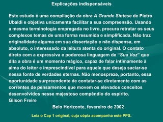 Explicações indispensáveis Este estudo é uma compilação da obra  A Grande Síntese  de Pietro Ubaldi e objetiva unicamente facilitar a sua compreensão. Usando a mesma terminologia empregada no livro, procura retratar os seus complexos temas de uma forma resumida e simplificada. Não traz originalidade alguma em sua dissertação e não dispensa, em absoluto, o interessado da leitura atenta do original. O contato direto com a expressiva e poderosa linguagem de “ Sua Voz ” que dita a obra é um momento mágico, capaz de falar intimamente à alma do leitor e imprescindível para aquele que deseja saciar-se nessa fonte de verdades eternas. Não menospreze, portanto, essa oportunidade surpreendente de contatar-se diretamente com as correntes de pensamentos que movem os elevados conceitos desenvolvidos nesse majestoso compêndio do espírito.  Gilson Freire Belo Horizonte, fevereiro de 2002 Leia o Cap 1 original, cuja cópia acompanha este PPS. 