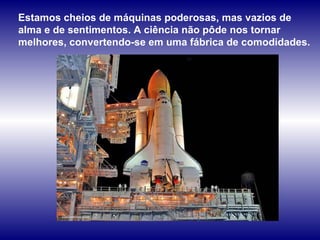 Estamos cheios de máquinas poderosas, mas vazios de alma e de sentimentos. A ciência não pôde nos tornar melhores, convertendo-se em uma fábrica de comodidades.  