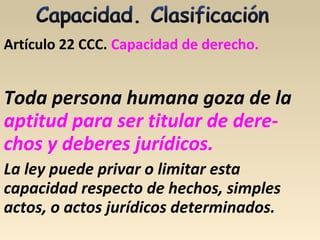 Artículo 22 CCC. Capacidad de derecho.
Toda persona humana goza de la
aptitud para ser titular de dere-
chos y deberes jurídicos.
La ley puede privar o limitar esta
capacidad respecto de hechos, simples
actos, o actos jurídicos determinados.
 