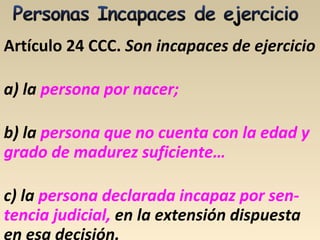 Artículo 24 CCC. Son incapaces de ejercicio
a) la persona por nacer;
b) la persona que no cuenta con la edad y
grado de madurez suficiente…
c) la persona declarada incapaz por sen-
tencia judicial, en la extensión dispuesta
en esa decisión.
 