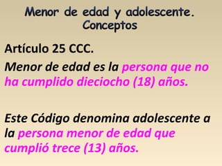 Artículo 25 CCC.
Menor de edad es la persona que no
ha cumplido dieciocho (18) años.
Este Código denomina adolescente a
la persona menor de edad que
cumplió trece (13) años.
 
