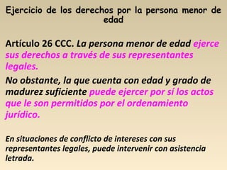 Artículo 26 CCC. La persona menor de edad ejerce
sus derechos a través de sus representantes
legales.
No obstante, la que cuenta con edad y grado de
madurez suficiente puede ejercer por sí los actos
que le son permitidos por el ordenamiento
jurídico.
En situaciones de conflicto de intereses con sus
representantes legales, puede intervenir con asistencia
letrada.
 