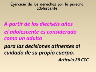 A partir de los dieciséis años
el adolescente es considerado
como un adulto
para las decisiones atinentes al
cuidado de su propio cuerpo.
Artículo 26 CCC
 