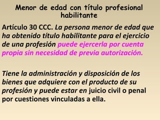 Artículo 30 CCC. La persona menor de edad que
ha obtenido título habilitante para el ejercicio
de una profesión puede ejercerla por cuenta
propia sin necesidad de previa autorización.
Tiene la administración y disposición de los
bienes que adquiere con el producto de su
profesión y puede estar en juicio civil o penal
por cuestiones vinculadas a ella.
 
