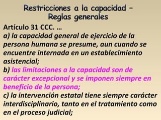 Artículo 31 CCC. …
a) la capacidad general de ejercicio de la
persona humana se presume, aun cuando se
encuentre internada en un establecimiento
asistencial;
b) las limitaciones a la capacidad son de
carácter excepcional y se imponen siempre en
beneficio de la persona;
c) la intervención estatal tiene siempre carácter
interdisciplinario, tanto en el tratamiento como
en el proceso judicial;
 