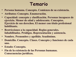 Temario
• Persona humana. Concepto. Comienzo de su existencia.
• Atributos: Concepto. Enumeración.
• Capacidad: concepto y clasificación. Personas incapaces de
ejercicio. Menor de edad y adolescente. Conceptos.
Ejercicio de sus derechos. El menor con título profesional
habilitante.
• Restricciones a la capacidad. Reglas generales.
Inhabilitados. Pródigos. Representación y asistencia.
• Nombre. Prenombre y apellido. Seudónimo.
• Domicilio. Concepto. Clases. Concepto y funciones de cada
uno.
• Estado: Concepto.
• Fin de la existencia de las Personas humanas.
Consecuencias jurídicas.
 