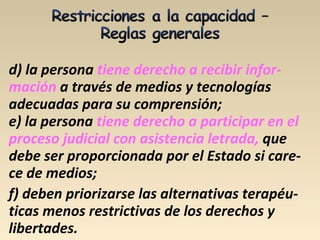 d) la persona tiene derecho a recibir infor-
mación a través de medios y tecnologías
adecuadas para su comprensión;
e) la persona tiene derecho a participar en el
proceso judicial con asistencia letrada, que
debe ser proporcionada por el Estado si care-
ce de medios;
f) deben priorizarse las alternativas terapéu-
ticas menos restrictivas de los derechos y
libertades.
 