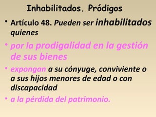 Inhabilitados. Pródigos
• Artículo 48. Pueden ser inhabilitados
quienes
• por la prodigalidad en la gestión
de sus bienes
• expongan a su cónyuge, conviviente o
a sus hijos menores de edad o con
discapacidad
• a la pérdida del patrimonio.
 