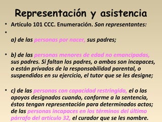 Representación y asistencia
• Artículo 101 CCC. Enumeración. Son representantes:
•
a) de las personas por nacer, sus padres;
• b) de las personas menores de edad no emancipadas,
sus padres. Si faltan los padres, o ambos son incapaces,
o están privados de la responsabilidad parental, o
suspendidos en su ejercicio, el tutor que se les designe;
• c) de las personas con capacidad restringida, el o los
apoyos designados cuando, conforme a la sentencia,
éstos tengan representación para determinados actos;
de las personas incapaces en los términos del último
párrafo del artículo 32, el curador que se les nombre.
 
