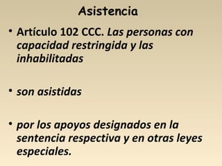 Asistencia
• Artículo 102 CCC. Las personas con
capacidad restringida y las
inhabilitadas
• son asistidas
• por los apoyos designados en la
sentencia respectiva y en otras leyes
especiales.
 