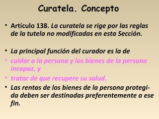Curatela. Concepto
• Artículo 138. La curatela se rige por las reglas
de la tutela no modificadas en esta Sección.
• La principal función del curador es la de
• cuidar a la persona y los bienes de la persona
incapaz, y
• tratar de que recupere su salud.
• Las rentas de los bienes de la persona protegi-
da deben ser destinadas preferentemente a ese
fin.
 