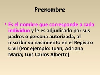 Prenombre
• Es el nombre que corresponde a cada
individuo y le es adjudicado por sus
padres o persona autorizada, al
inscribir su nacimiento en el Registro
Civil (Por ejemplo: Juan; Adriana
María; Luis Carlos Alberto)
 