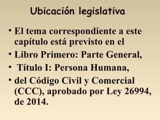 Ubicación legislativa
• El tema correspondiente a este
capítulo está previsto en el
• Libro Primero: Parte General,
• Título I: Persona Humana,
• del Código Civil y Comercial
(CCC), aprobado por Ley 26994,
de 2014.
 