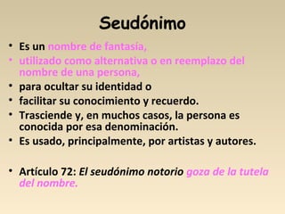 Seudónimo
• Es un nombre de fantasía,
• utilizado como alternativa o en reemplazo del
nombre de una persona,
• para ocultar su identidad o
• facilitar su conocimiento y recuerdo.
• Trasciende y, en muchos casos, la persona es
conocida por esa denominación.
• Es usado, principalmente, por artistas y autores.
• Artículo 72: El seudónimo notorio goza de la tutela
del nombre.
 