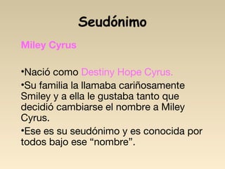 Seudónimo
Miley Cyrus
•Nació como Destiny Hope Cyrus.
•Su familia la llamaba cariñosamente
Smiley y a ella le gustaba tanto que
decidió cambiarse el nombre a Miley
Cyrus.
•Ese es su seudónimo y es conocida por
todos bajo ese “nombre”.
 