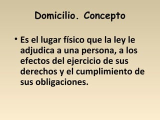 Domicilio. Concepto
• Es el lugar físico que la ley le
adjudica a una persona, a los
efectos del ejercicio de sus
derechos y el cumplimiento de
sus obligaciones.
 