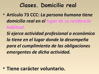 Clases. Domicilio real
• Artículo 73 CCC: La persona humana tiene
domicilio real en el lugar de su residencia
habitual.
Si ejerce actividad profesional o económica
lo tiene en el lugar donde la desempeña
para el cumplimiento de las obligaciones
emergentes de dicha actividad.
• Tiene carácter voluntario.
 