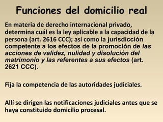 Funciones del domicilio real
En materia de derecho internacional privado,
determina cuál es la ley aplicable a la capacidad de la
persona (art. 2616 CCC); así como la jurisdicción
competente a los efectos de la promoción de las
acciones de validez, nulidad y disolución del
matrimonio y las referentes a sus efectos (art.
2621 CCC).
Fija la competencia de las autoridades judiciales.
Allí se dirigen las notificaciones judiciales antes que se
haya constituido domicilio procesal.
 