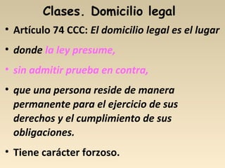 Clases. Domicilio legal
• Artículo 74 CCC: El domicilio legal es el lugar
• donde la ley presume,
• sin admitir prueba en contra,
• que una persona reside de manera
permanente para el ejercicio de sus
derechos y el cumplimiento de sus
obligaciones.
• Tiene carácter forzoso.
 