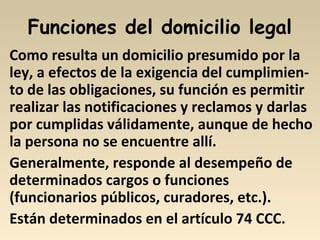 Funciones del domicilio legal
Como resulta un domicilio presumido por la
ley, a efectos de la exigencia del cumplimien-
to de las obligaciones, su función es permitir
realizar las notificaciones y reclamos y darlas
por cumplidas válidamente, aunque de hecho
la persona no se encuentre allí.
Generalmente, responde al desempeño de
determinados cargos o funciones
(funcionarios públicos, curadores, etc.).
Están determinados en el artículo 74 CCC.
 