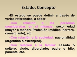 Estado. Concepto
•El estado se puede definir a través de
varias referencias, a saber:
−Con relación a las personas
consideradas en sí mismas: sexo, edad
(mayor o menor), Profesión (médico, herrero,
comerciante), etc.
−Con relación a la sociedad: nacionalidad
(argentino o extranjero).
−Con relación a la familia: casado o
soltero, viudo, divorciado; padre o hijo,
pariente, etc.
 